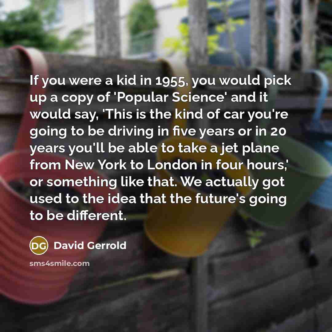 “If you were a kid in 1955, you would pick up a copy of 'Popular Science' and it would say, 'This is the kind of car you're going to be driving in five years or in 20 years you'll be able to take a jet plane from New York to London in four hours,' or something like that. We actually got used to the…” quote by David Gerrold