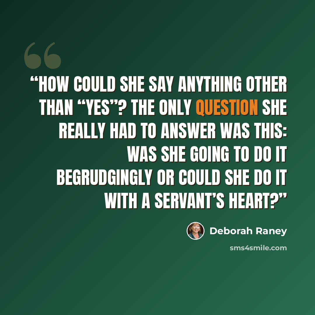 “How could she say anything other than “yes”? The only question she really had to answer was this: Was she going to do it begrudgingly or could she do it with a servant’s heart?” quote by Deborah Raney