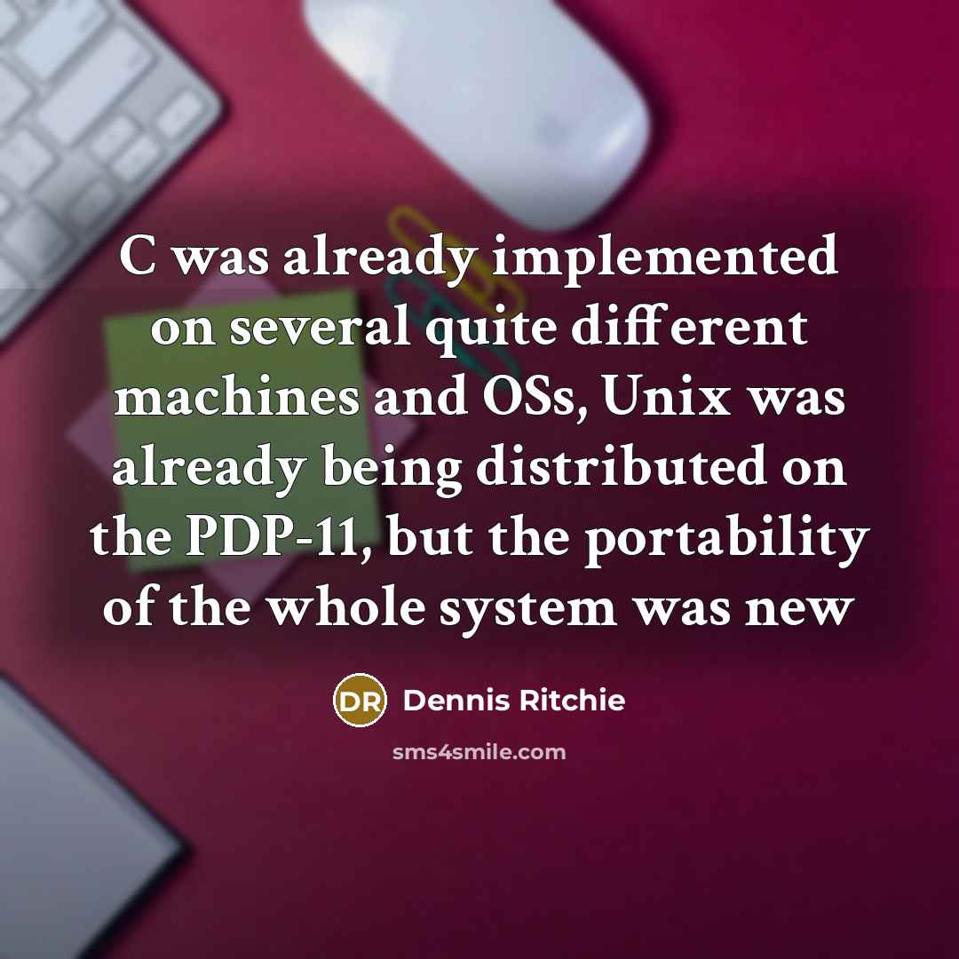 “C was already implemented on several quite different machines and OSs, Unix was already being distributed on the PDP-11, but the portability of the whole system was new” quote by Dennis Ritchie