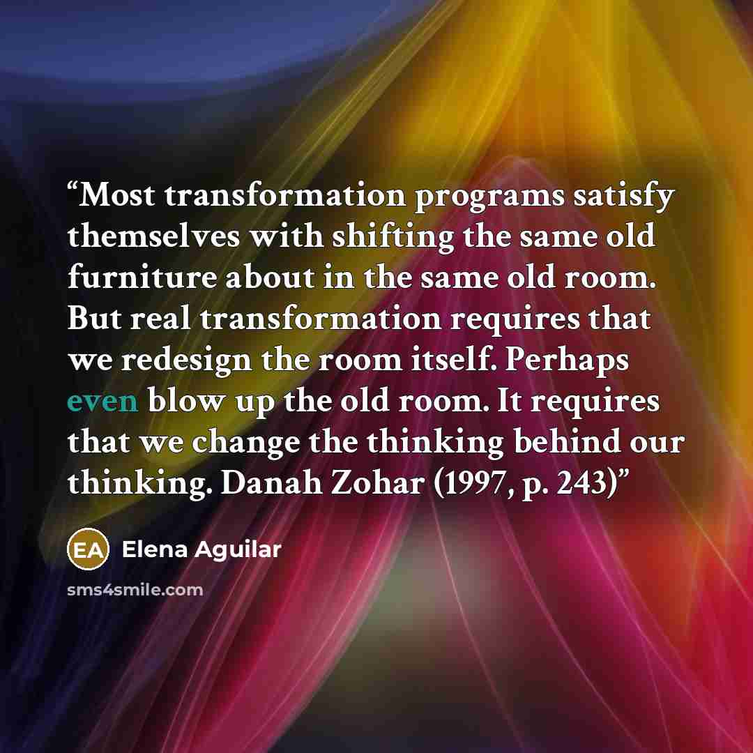 “Most transformation programs satisfy themselves with shifting the same old furniture about in the same old room. But real transformation requires that we redesign the room itself. Perhaps even blow up the old room. It requires that we change the thinking behind our thinking. Danah Zohar (1997, p…” quote by Elena Aguilar