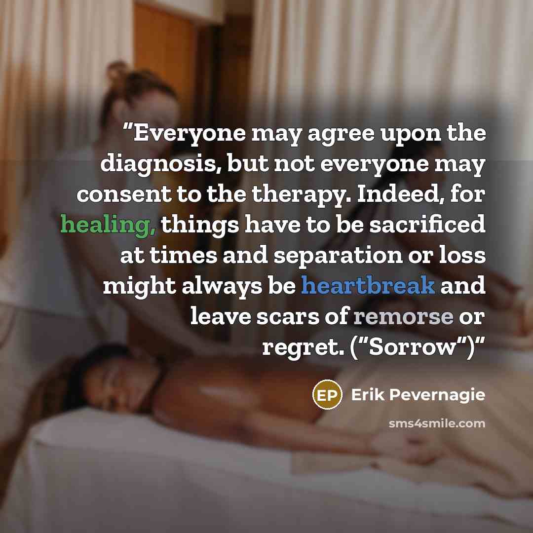 “Everyone may agree upon the diagnosis, but not everyone may consent to the therapy. Indeed, for healing, things have to be sacrificed at times and separation or loss might always be heartbreak and leave scars of remorse or regret. (“Sorrow”)” quote by Erik Pevernagie