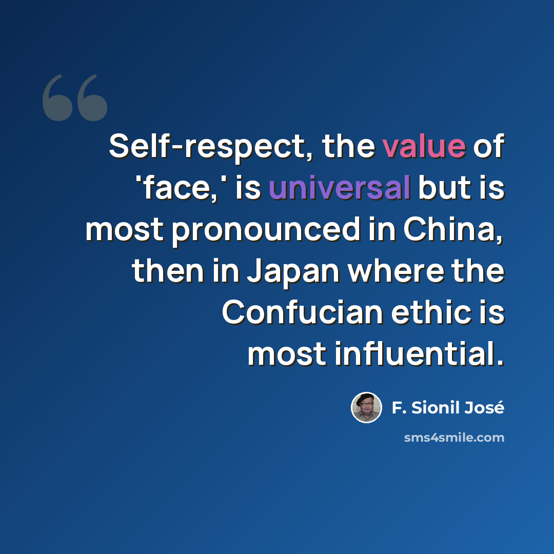 “Self-respect, the value of 'face,' is universal but is most pronounced in China, then in Japan where the Confucian ethic is most influential.” quote by F. Sionil Jose