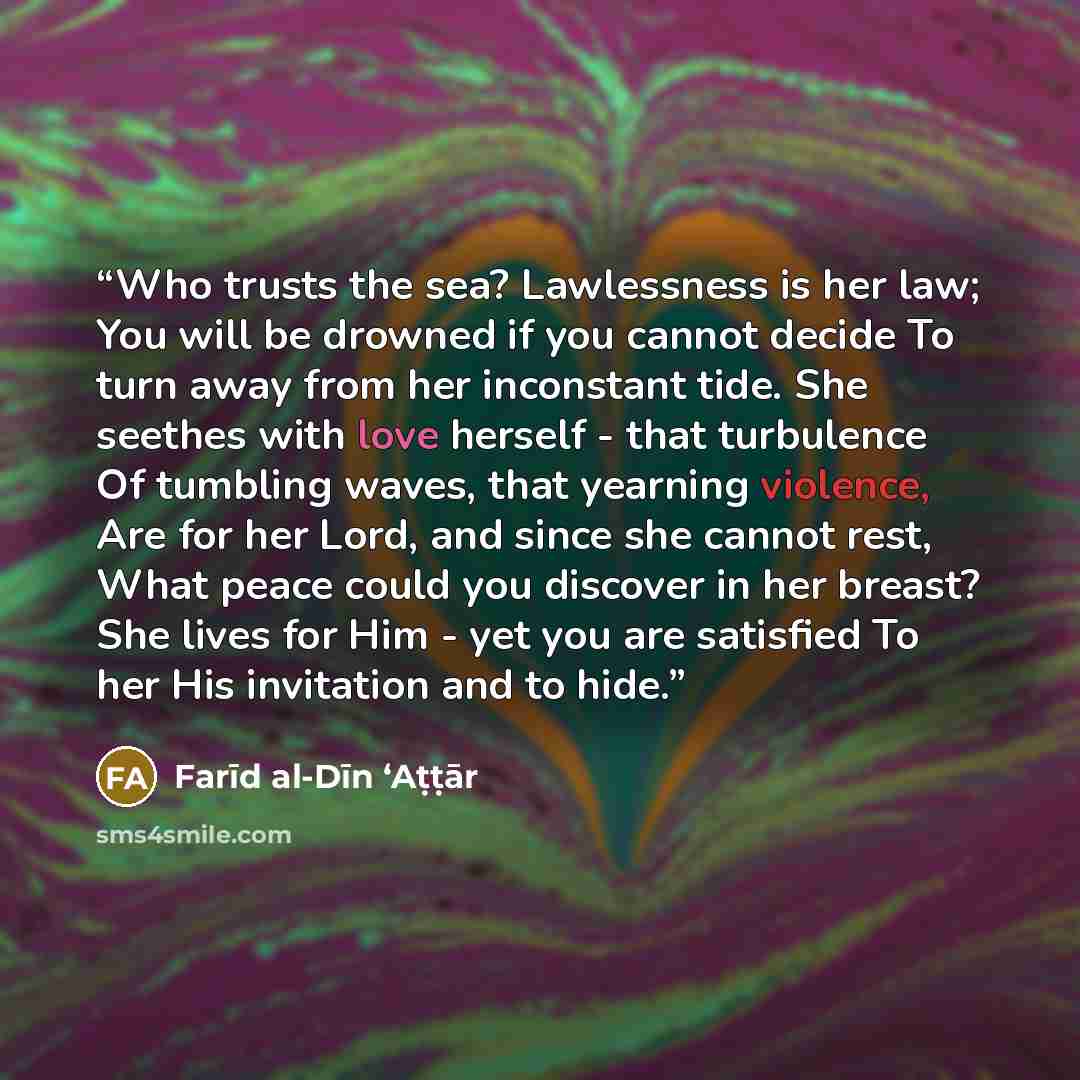 “Who trusts the sea? Lawlessness is her law; You will be drowned if you cannot decide To turn away from her inconstant tide. She seethes with love herself - that turbulence Of tumbling waves, that yearning violence, Are for her Lord, and since she cannot rest, What peace could you discover in her…” quote by Farīd al-Dīn ʻAṭṭār