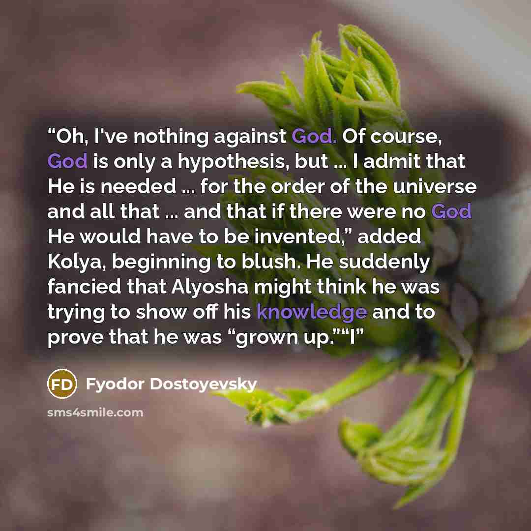 “Oh, I've nothing against God. Of course, God is only a hypothesis, but ... I admit that He is needed ... for the order of the universe and all that ... and that if there were no God He would have to be invented,” added Kolya, beginning to blush. He suddenly fancied that Alyosha might think he was…” quote by Fyodor Dostoyevsky