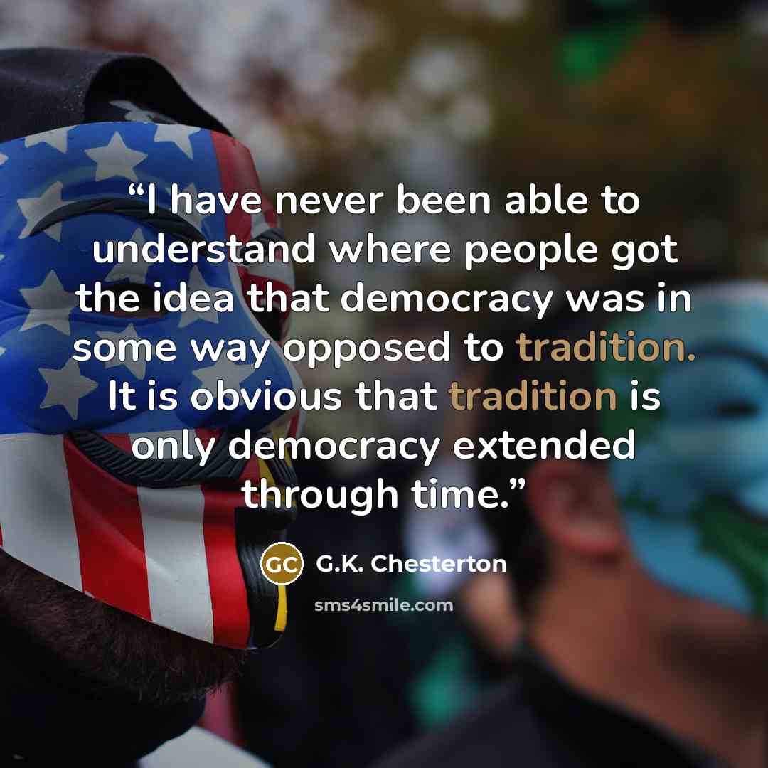 “I have never been able to understand where people got the idea that democracy was in some way opposed to tradition. It is obvious that tradition is only democracy extended through time.” quote by G.K. Chesterton