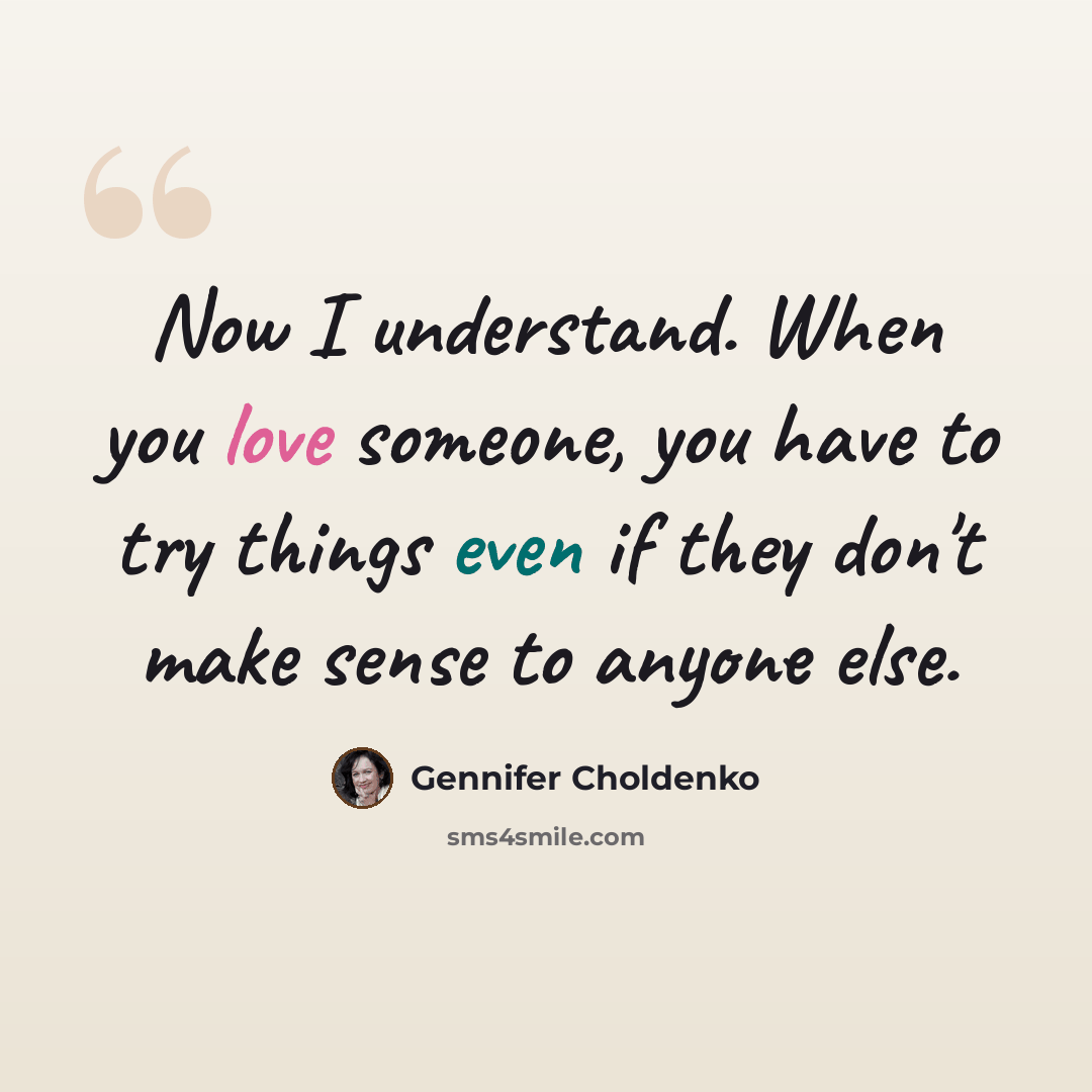 “Now I understand. When you love someone, you have to try things even if they don't make sense to anyone else.” quote by Gennifer Choldenko