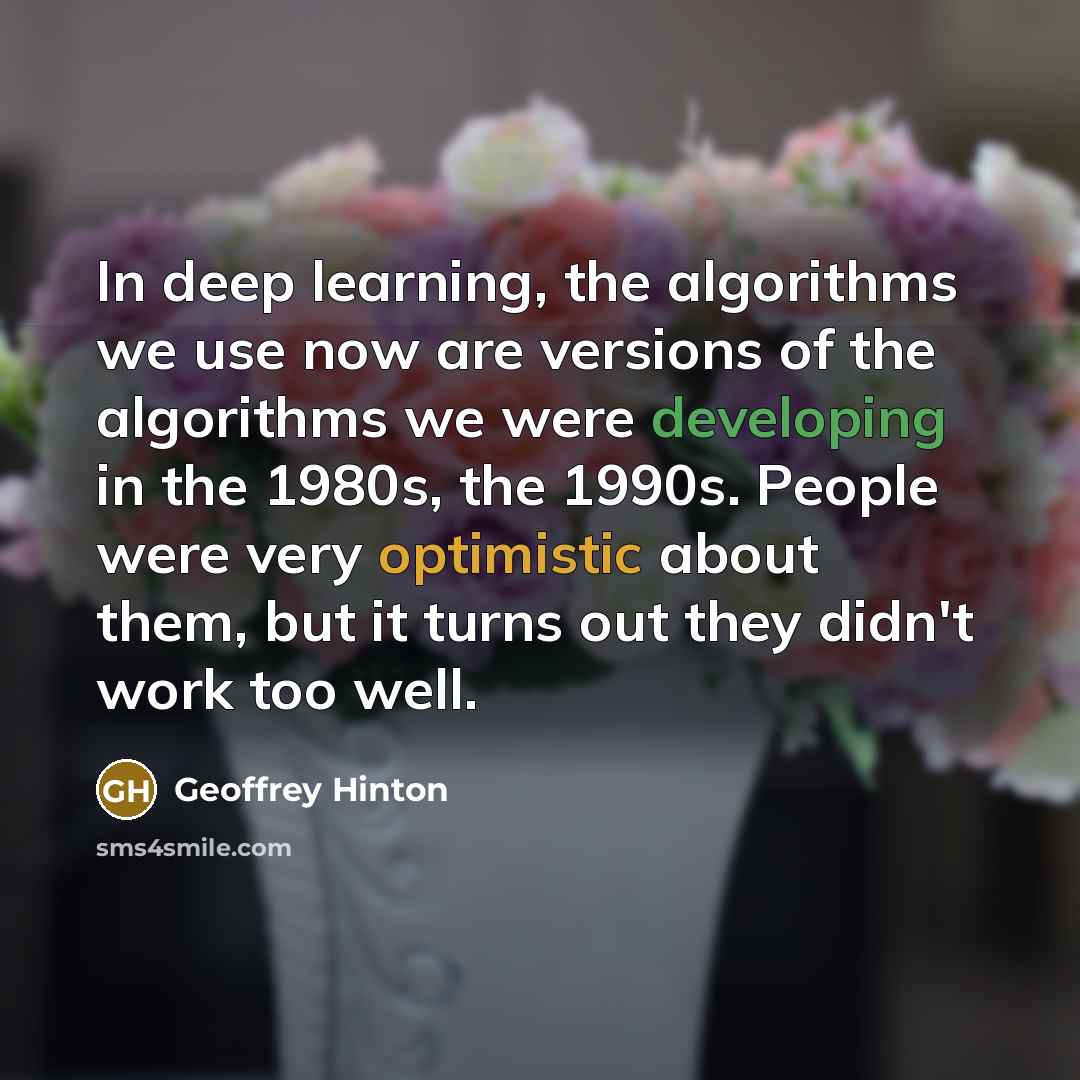 “In deep learning, the algorithms we use now are versions of the algorithms we were developing in the 1980s, the 1990s. People were very optimistic about them, but it turns out they didn't work too well.” quote by Geoffrey Hinton
