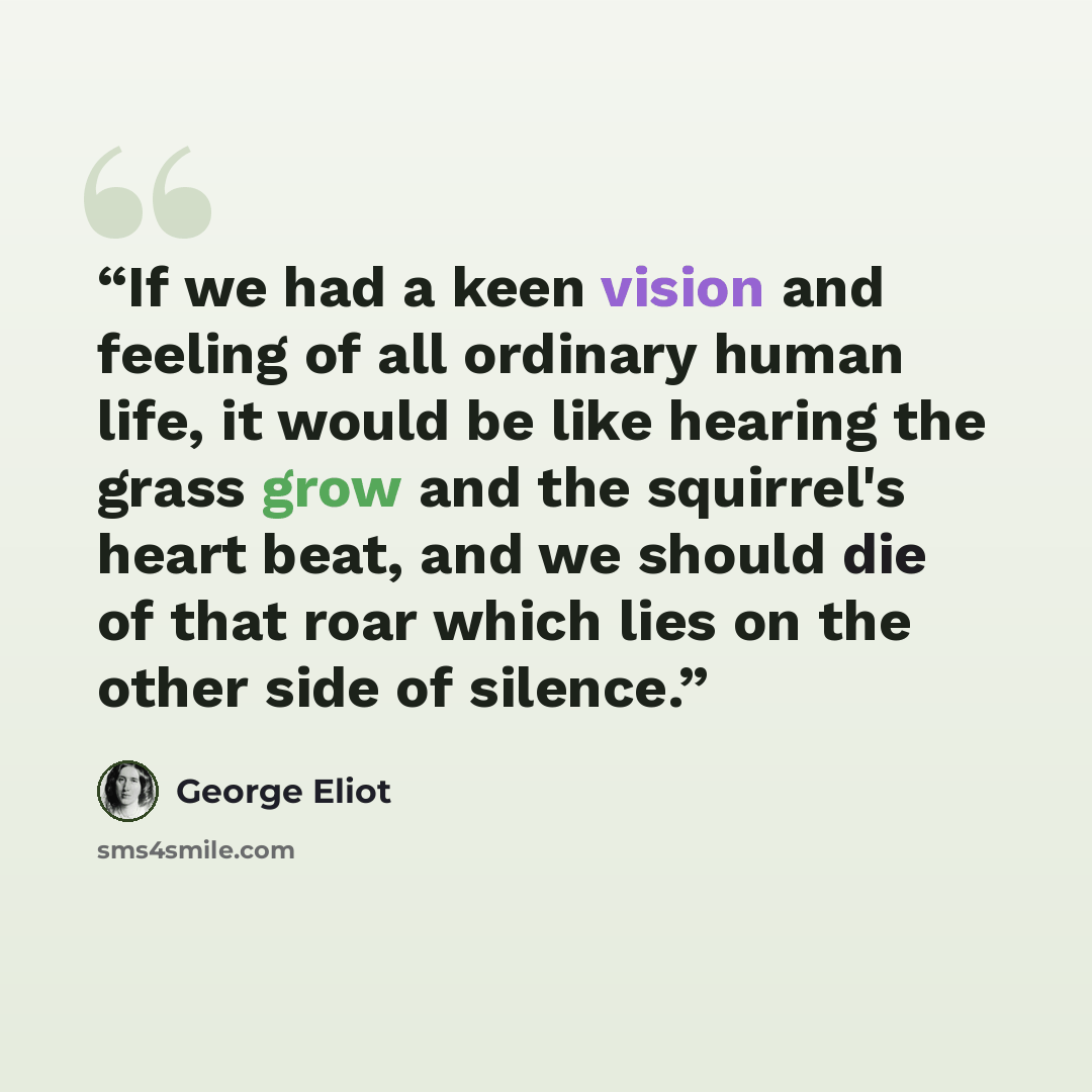 “If we had a keen vision and feeling of all ordinary human life, it would be like hearing the grass grow and the squirrel's heart beat, and we should die of that roar which lies on the other side of silence.” quote by George Eliot