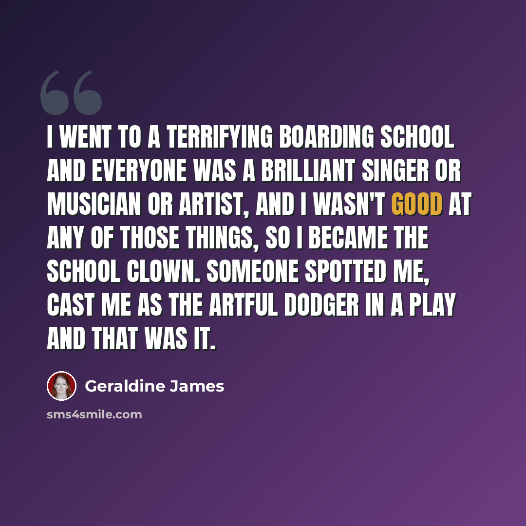 “I went to a terrifying boarding school and everyone was a brilliant singer or musician or artist, and I wasn't good at any of those things, so I became the school clown. Someone spotted me, cast me as the Artful Dodger in a play and that was it.” quote by Geraldine James
