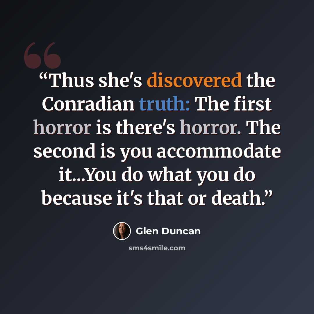 “Thus she's discovered the Conradian truth: The first horror is there's horror. The second is you accommodate it...You do what you do because it's that or death.” quote by Glen Duncan