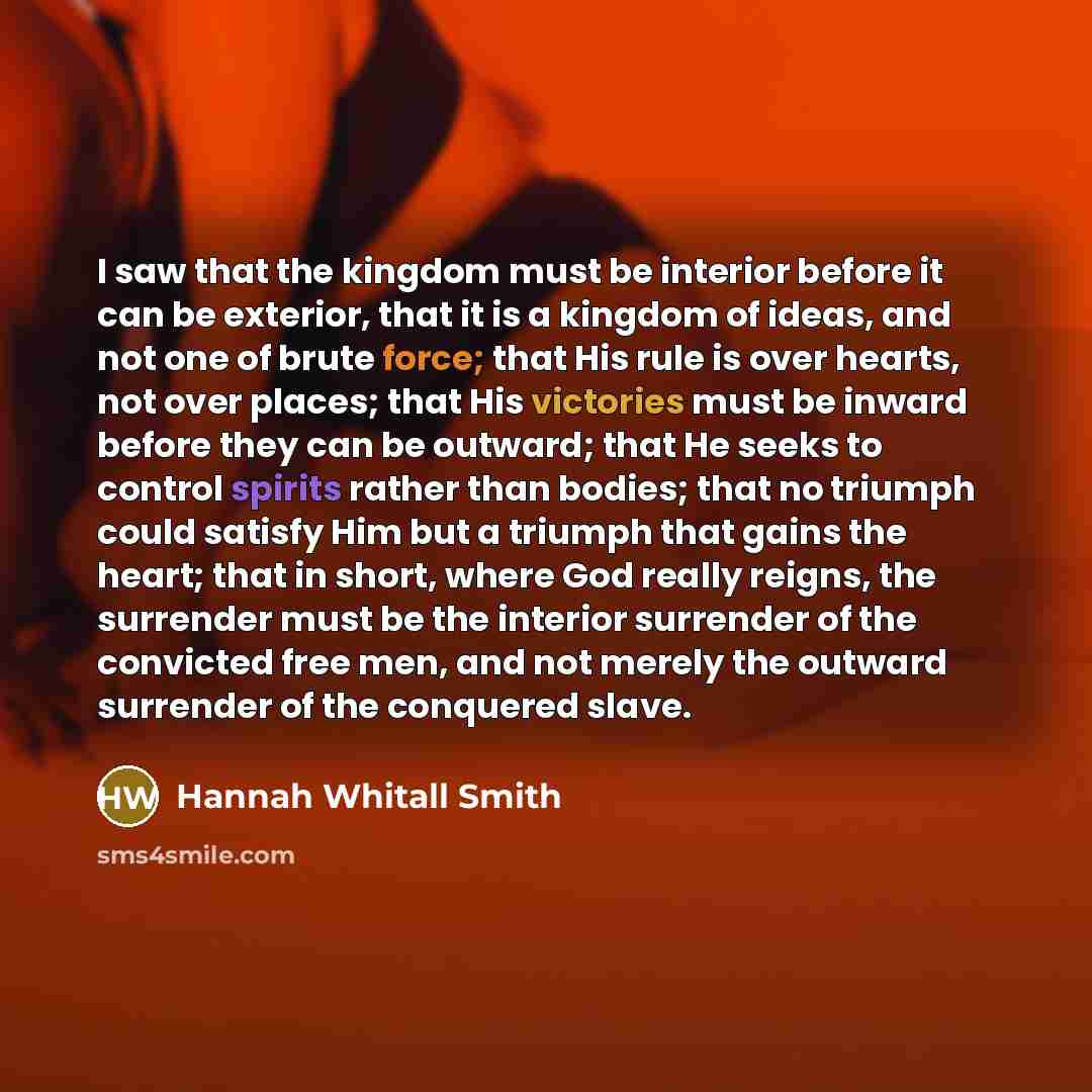 “I saw that the kingdom must be interior before it can be exterior, that it is a kingdom of ideas, and not one of brute force; that His rule is over hearts, not over places; that His victories must be inward before they can be outward; that He seeks to control spirits rather than bodies; that no…” quote by Hannah Whitall Smith