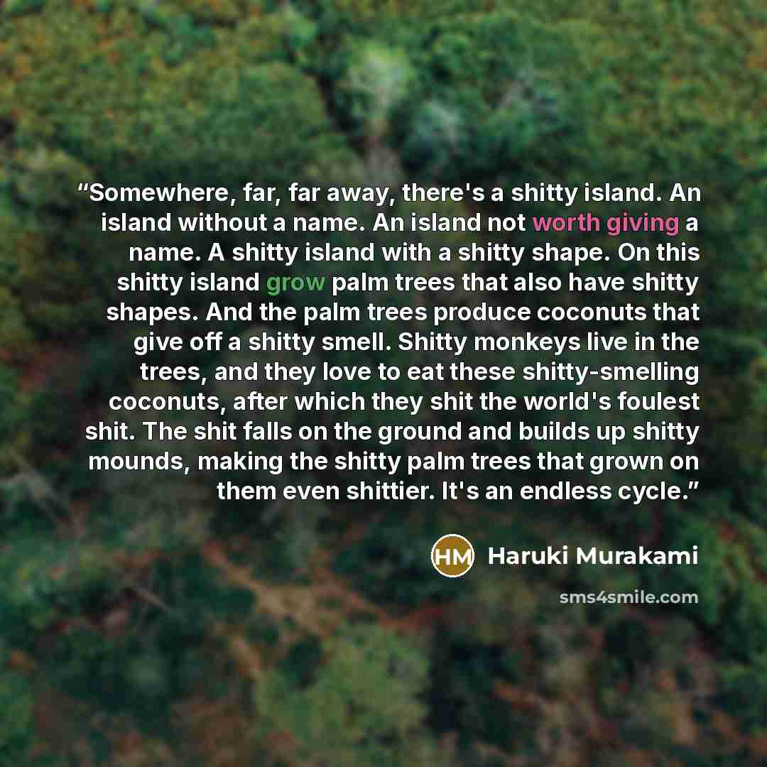 “Somewhere, far, far away, there's a shitty island. An island without a name. An island not worth giving a name. A shitty island with a shitty shape. On this shitty island grow palm trees that also have shitty shapes. And the palm trees produce coconuts that give off a shitty smell. Shitty monkeys…” quote by Haruki Murakami