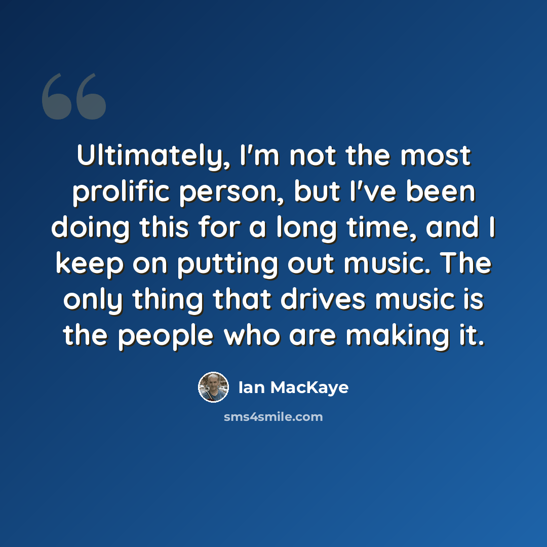 “Ultimately, I'm not the most prolific person, but I've been doing this for a long time, and I keep on putting out music. The only thing that drives music is the people who are making it.” quote by Ian MacKaye