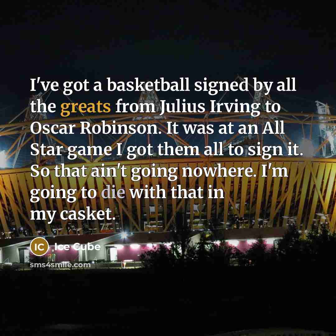 “I've got a basketball signed by all the greats from Julius Irving to Oscar Robinson. It was at an All Star game I got them all to sign it. So that ain't going nowhere. I'm going to die with that in my casket.” quote by Ice Cube