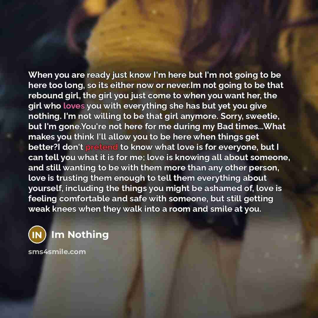 “When you are ready just know I'm here but I'm not going to be here too long, so its either now or never.Im not going to be that rebound girl, the girl you just come to when you want her, the girl who loves you with everything she has but yet you give nothing. I'm not willing to be that girl…” quote by Im Nothing