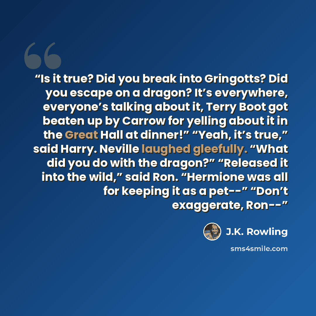 “Is it true? Did you break into Gringotts? Did you escape on a dragon? It’s everywhere, everyone’s talking about it, Terry Boot got beaten up by Carrow for yelling about it in the Great Hall at dinner!” “Yeah, it’s true,” said Harry. Neville laughed gleefully. “What did you do with the dragon?”…” quote by J.K. Rowling