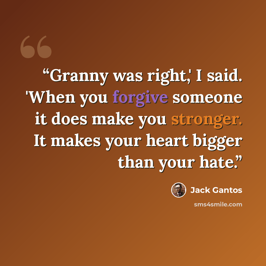 “Granny was right,' I said. 'When you forgive someone it does make you stronger. It makes your heart bigger than your hate.” quote by Jack Gantos