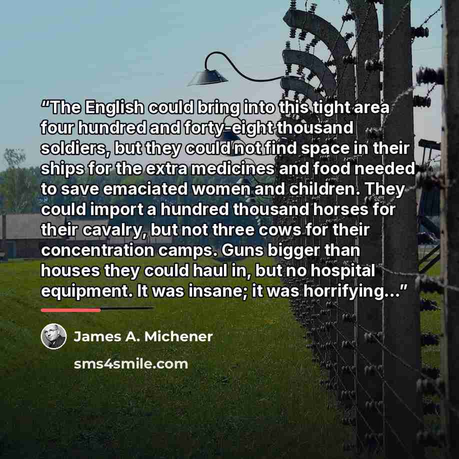 “The English could bring into this tight area four hundred and forty-eight thousand soldiers, but they could not find space in their ships for the extra medicines and food needed to save emaciated women and children. They could import a hundred thousand horses for their cavalry, but not three cows…” quote by James A. Michener