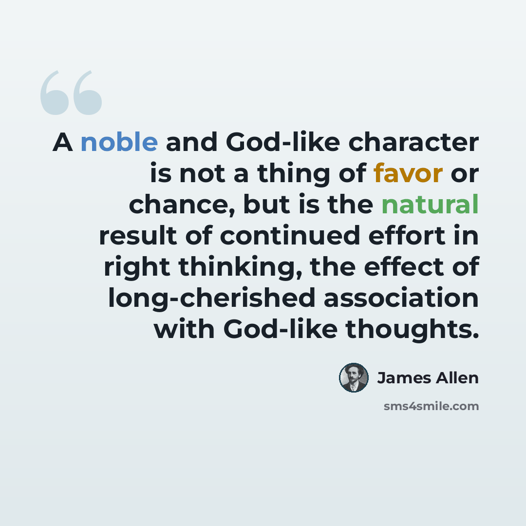 “A noble and God-like character is not a thing of favor or chance, but is the natural result of continued effort in right thinking, the effect of long-cherished association with God-like thoughts.” quote by James Allen