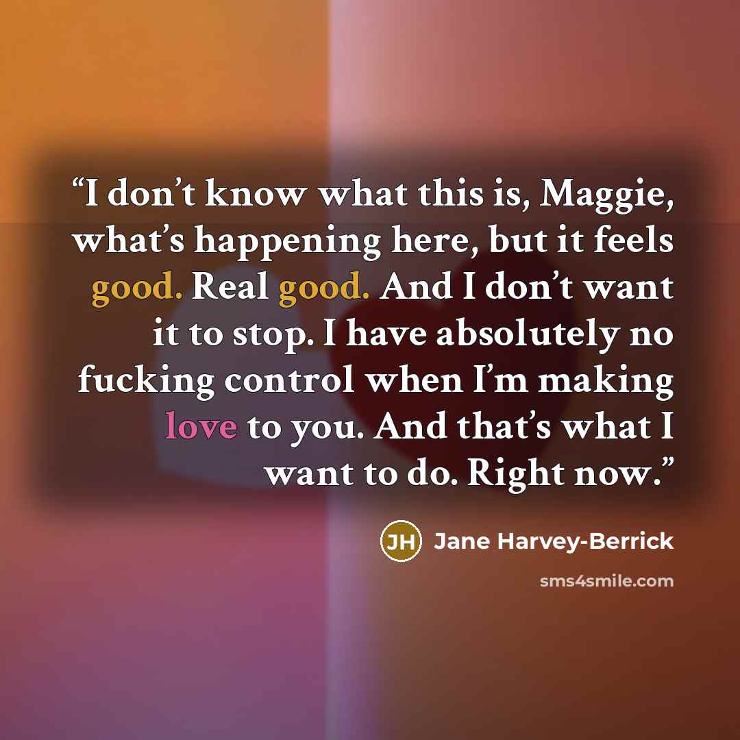 “I don’t know what this is, Maggie, what’s happening here, but it feels good. Real good. And I don’t want it to stop. I have absolutely no fucking control when I’m making love to you. And that’s what I want to do. Right now.” quote by Jane Harvey-Berrick