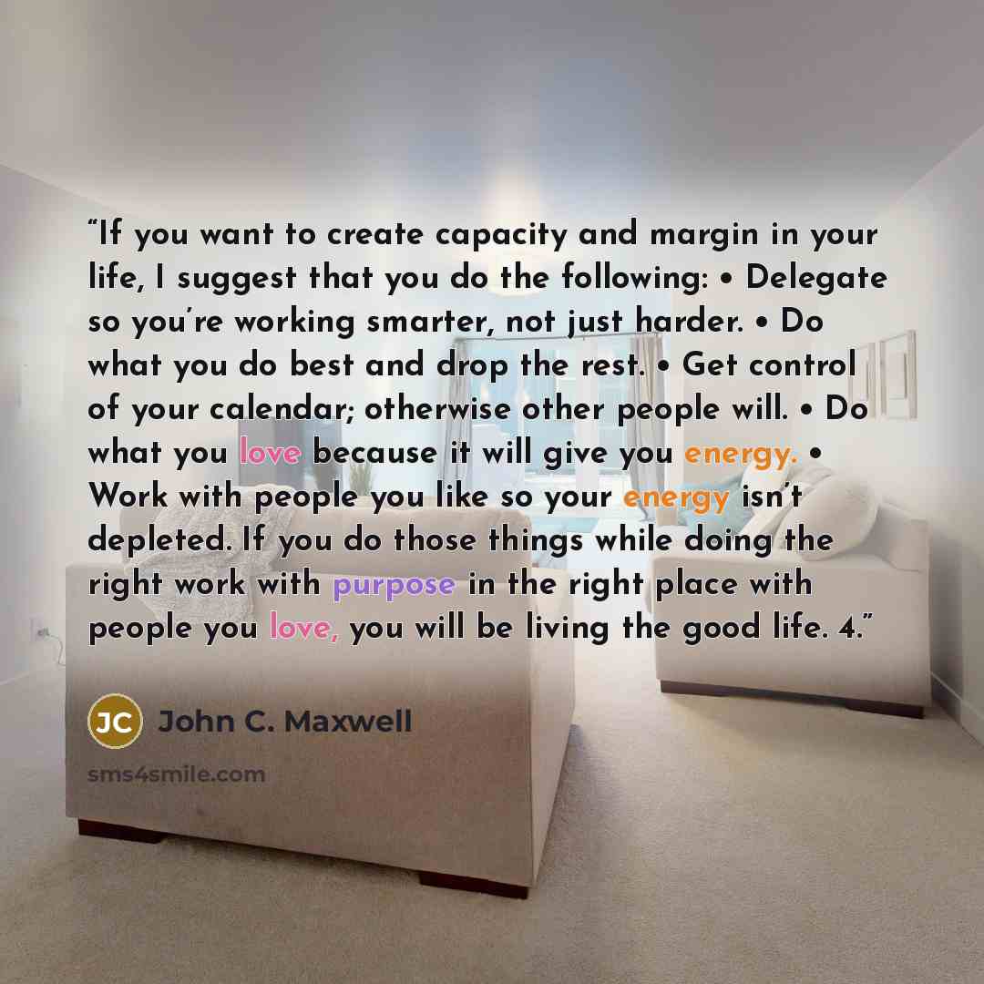 “If you want to create capacity and margin in your life, I suggest that you do the following: • Delegate so you’re working smarter, not just harder. • Do what you do best and drop the rest. • Get control of your calendar; otherwise other people will. • Do what you love because it will give you…” quote by John C. Maxwell
