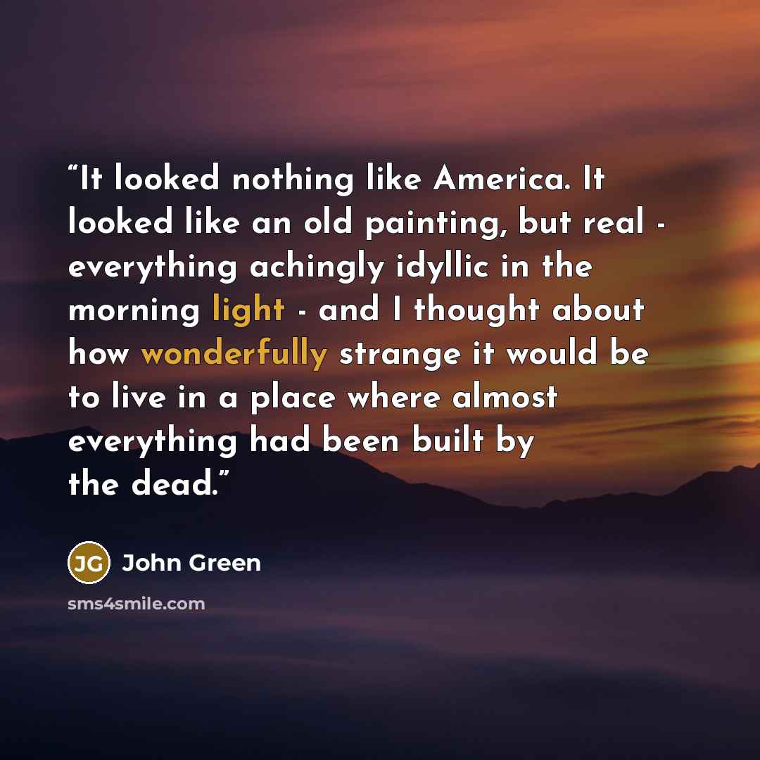 “It looked nothing like America. It looked like an old painting, but real - everything achingly idyllic in the morning light - and I thought about how wonderfully strange it would be to live in a place where almost everything had been built by the dead.” quote by John Green