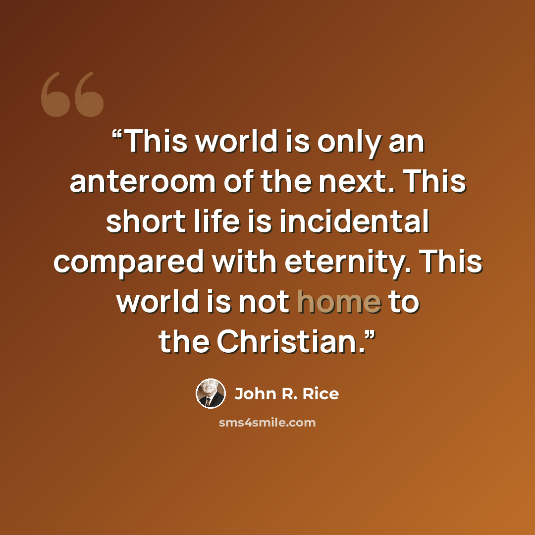 “This world is only an anteroom of the next. This short life is incidental compared with eternity. This world is not home to the Christian.” quote by John R. Rice