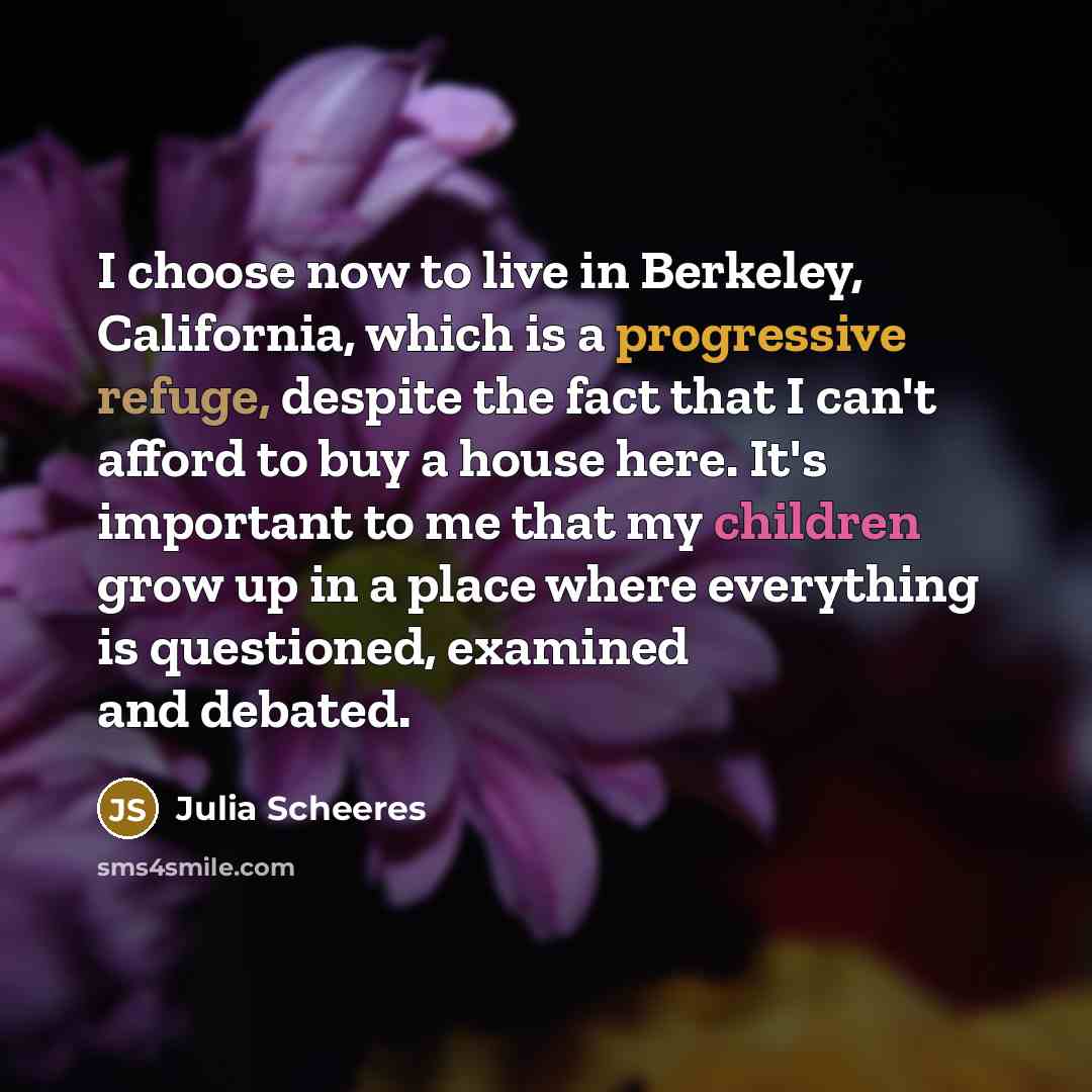 “I choose now to live in Berkeley, California, which is a progressive refuge, despite the fact that I can't afford to buy a house here. It's important to me that my children grow up in a place where everything is questioned, examined and debated.” quote by Julia Scheeres