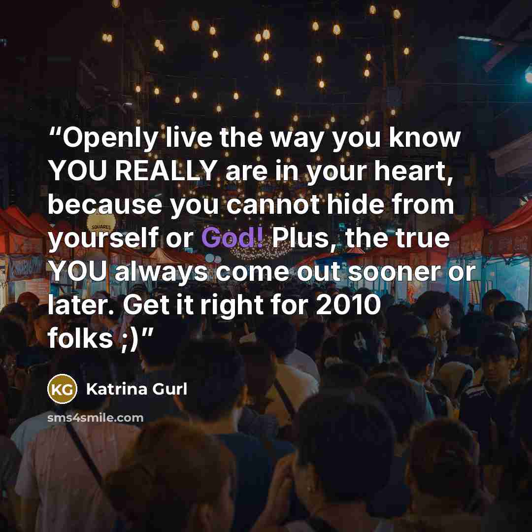 “Openly live the way you know YOU REALLY are in your heart, because you cannot hide from yourself or God! Plus, the true YOU always come out sooner or later. Get it right for 2010 folks ;)” quote by Katrina Gurl