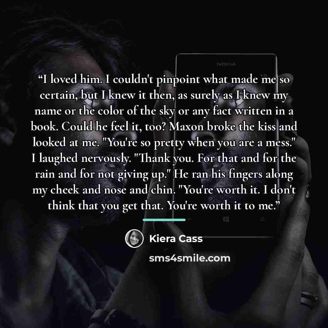 “I loved him. I couldn't pinpoint what made me so certain, but I knew it then, as surely as I knew my name or the color of the sky or any fact written in a book. Could he feel it, too? Maxon broke the kiss and looked at me. "You're so pretty when you are a mess." I laughed nervously. "Thank you…” quote by Kiera Cass