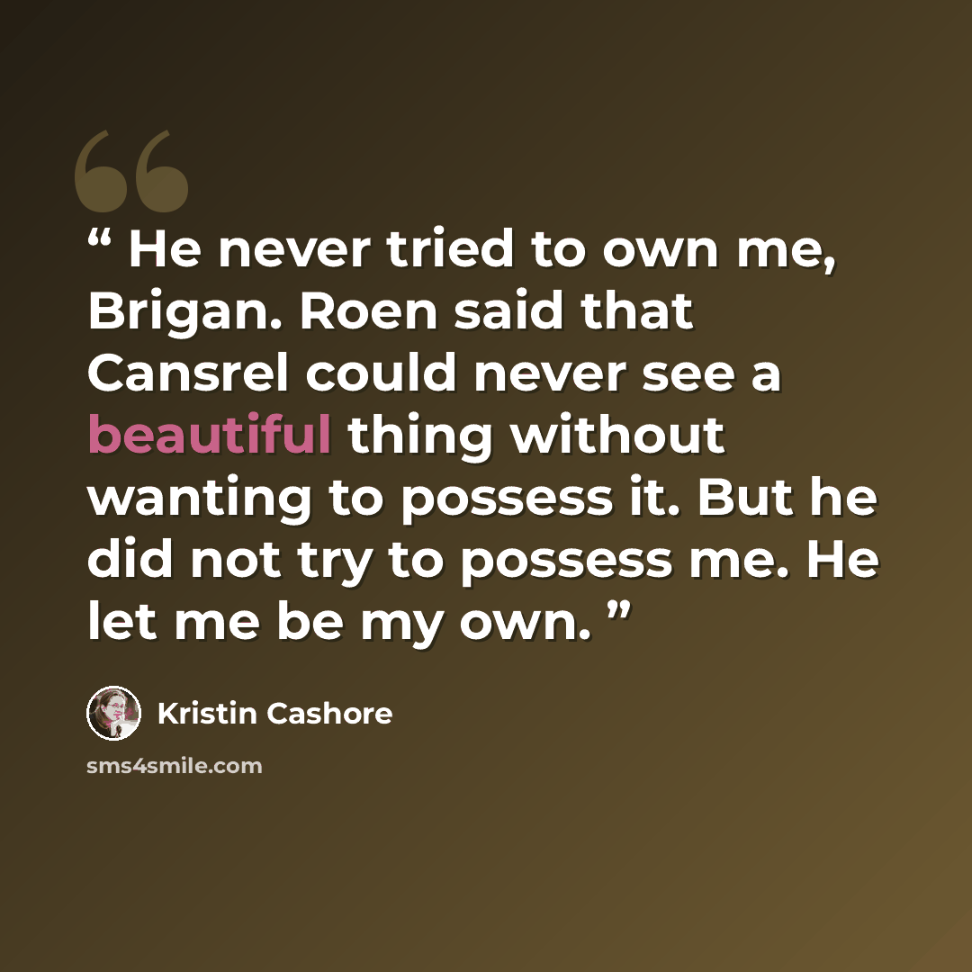 “He never tried to own me, Brigan. Roen said that Cansrel could never see a beautiful thing without wanting to possess it. But he did not try to possess me. He let me be my own.” quote by Kristin Cashore