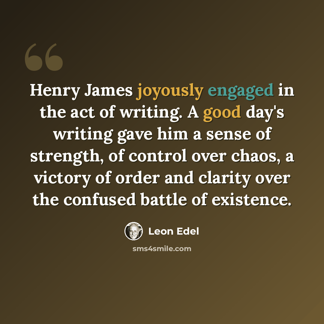 “Henry James joyously engaged in the act of writing. A good day's writing gave him a sense of strength, of control over chaos, a victory of order and clarity over the confused battle of existence.” quote by Leon Edel