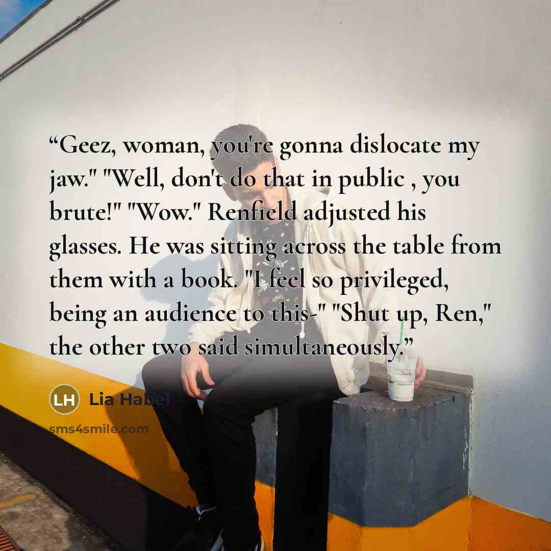 “Geez, woman, you're gonna dislocate my jaw." "Well, don't do that in public , you brute!" "Wow." Renfield adjusted his glasses. He was sitting across the table from them with a book. "I feel so privileged, being an audience to this-" "Shut up, Ren," the other two said simultaneously.” quote by Lia Habel