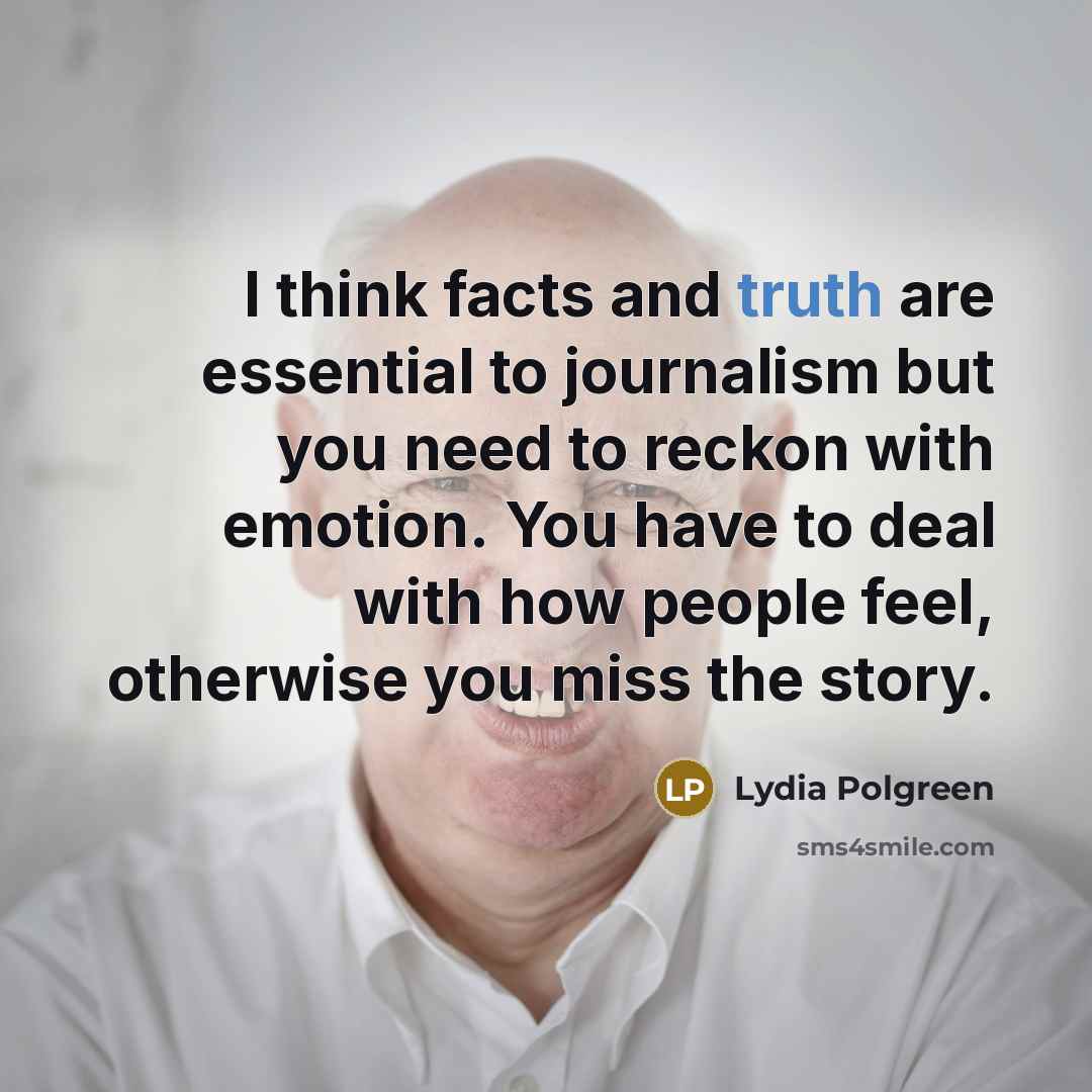 “I think facts and truth are essential to journalism but you need to reckon with emotion. You have to deal with how people feel, otherwise you miss the story.” quote by Lydia Polgreen