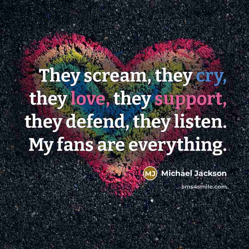 “They scream, they cry, they love, they support, they defend, they listen. My fans are everything.” quote by Michael Jackson