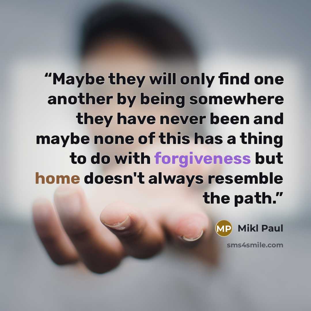 “Maybe they will only find one another by being somewhere they have never been and maybe none of this has a thing to do with forgiveness but home doesn't always resemble the path.” quote by Mikl Paul