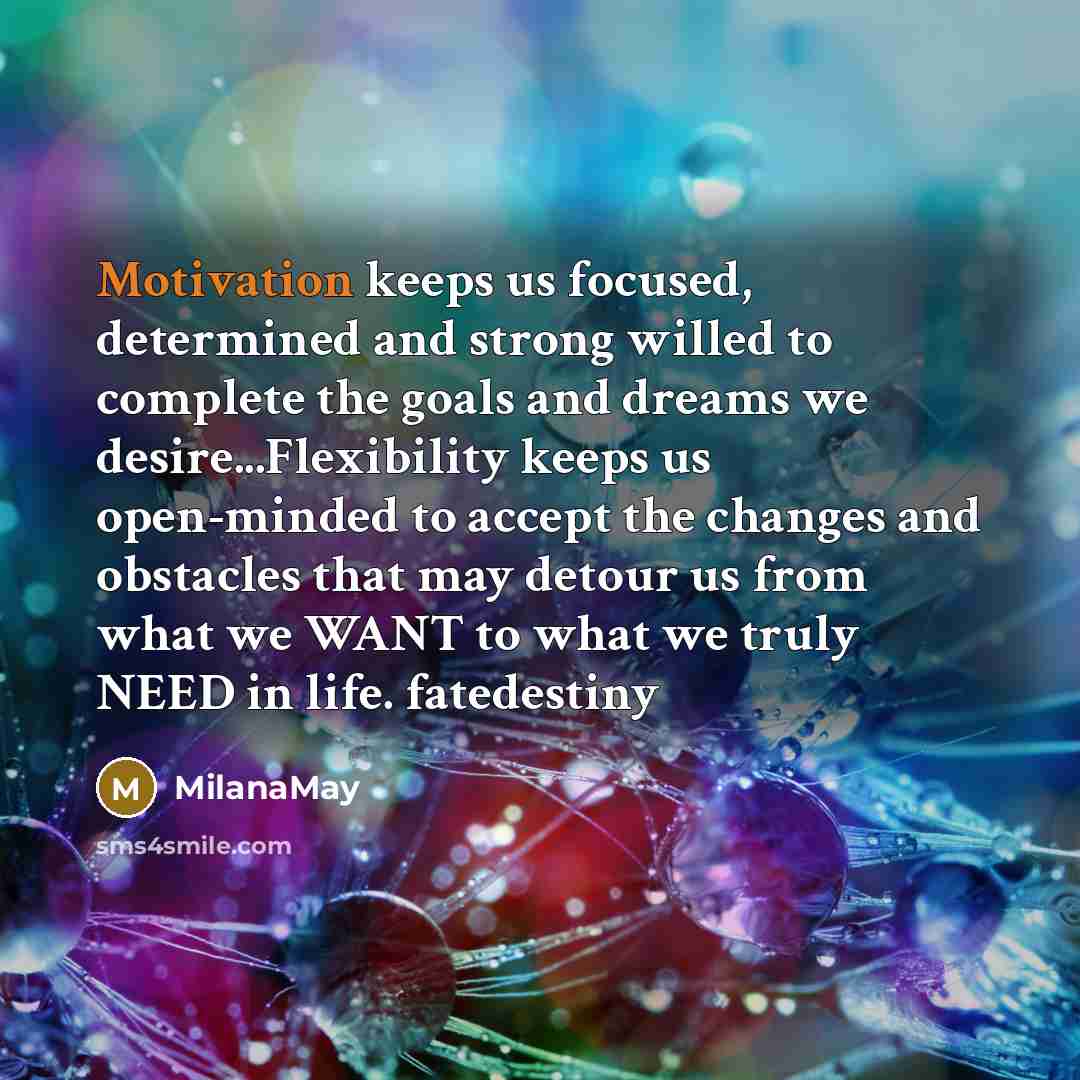 “Motivation keeps us focused, determined and strong willed to complete the goals and dreams we desire...Flexibility keeps us open-minded to accept the changes and obstacles that may detour us from what we WANT to what we truly NEED in life. fatedestiny” quote by MilanaMay