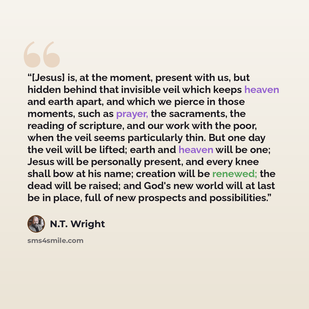“[Jesus] is, at the moment, present with us, but hidden behind that invisible veil which keeps heaven and earth apart, and which we pierce in those moments, such as prayer, the sacraments, the reading of scripture, and our work with the poor, when the veil seems particularly thin. But one day the…” quote by N.T. Wright