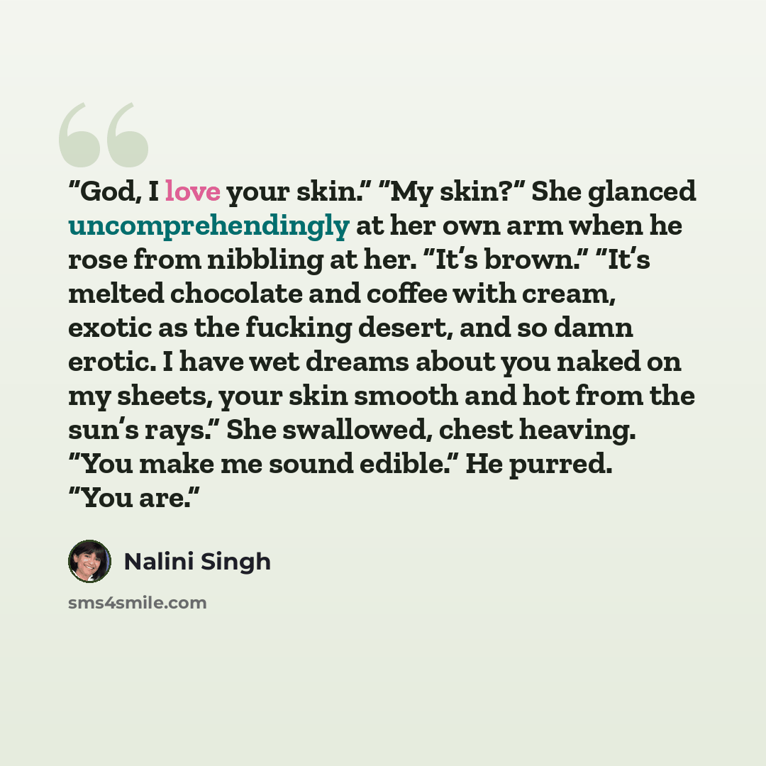 “God, I love your skin.” “My skin?” She glanced uncomprehendingly at her own arm when he rose from nibbling at her. “It’s brown.” “It’s melted chocolate and coffee with cream, exotic as the fucking desert, and so damn erotic. I have wet dreams about you naked on my sheets, your skin smooth and hot…” quote by Nalini Singh