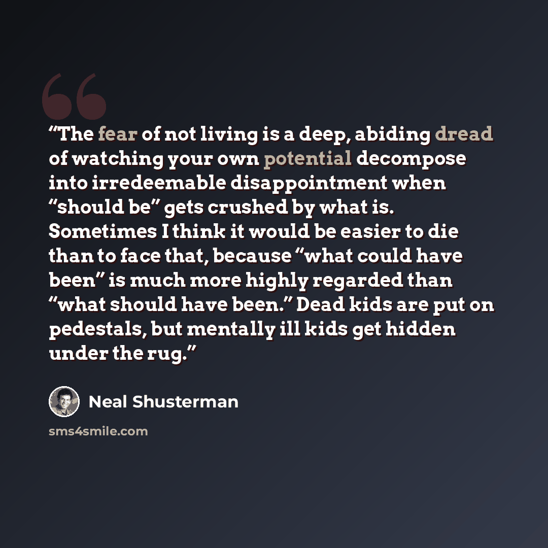 “The fear of not living is a deep, abiding dread of watching your own potential decompose into irredeemable disappointment when “should be” gets crushed by what is. Sometimes I think it would be easier to die than to face that, because “what could have been” is much more highly regarded than “what…” quote by Neal Shusterman