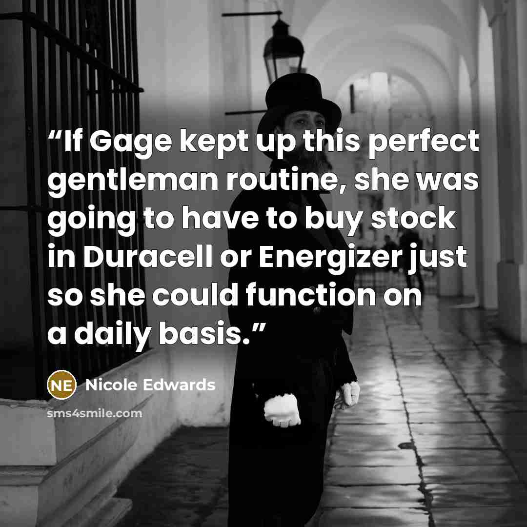 “If Gage kept up this perfect gentleman routine, she was going to have to buy stock in Duracell or Energizer just so she could function on a daily basis.” quote by Nicole Edwards
