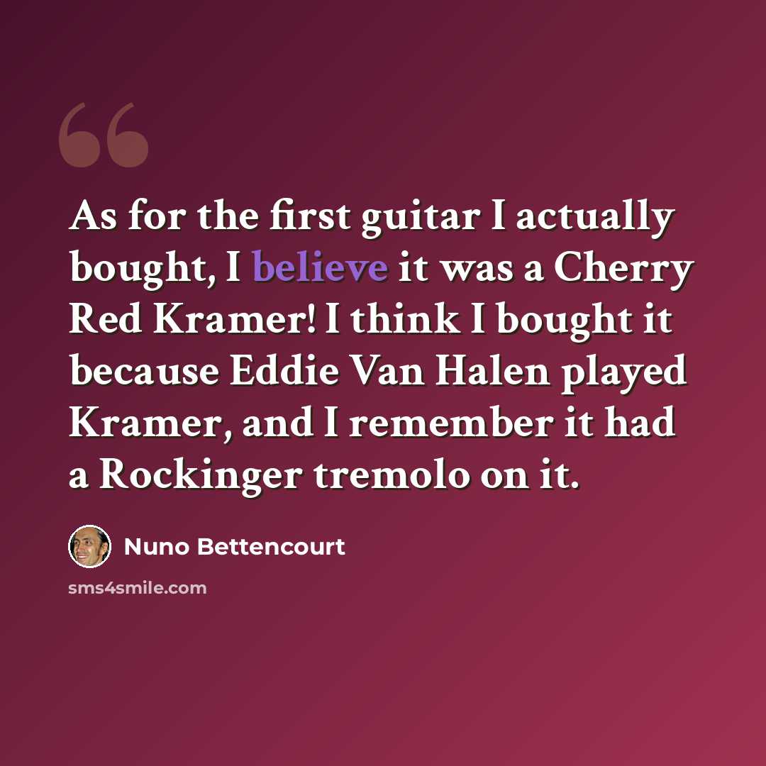 “As for the first guitar I actually bought, I believe it was a Cherry Red Kramer! I think I bought it because Eddie Van Halen played Kramer, and I remember it had a Rockinger tremolo on it.” quote by Nuno Bettencourt