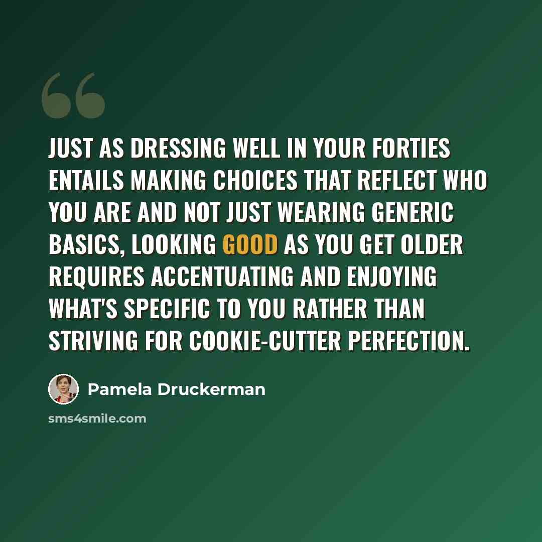 “Just as dressing well in your forties entails making choices that reflect who you are and not just wearing generic basics, looking good as you get older requires accentuating and enjoying what's specific to you rather than striving for cookie-cutter perfection.” quote by Pamela Druckerman