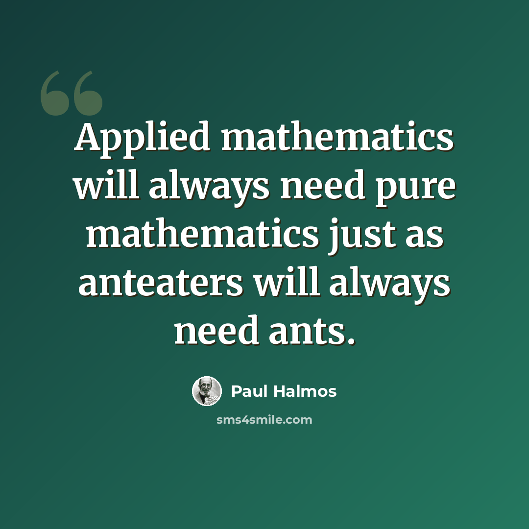 “Applied mathematics will always need pure mathematics just as anteaters will always need ants.” quote by Paul Halmos