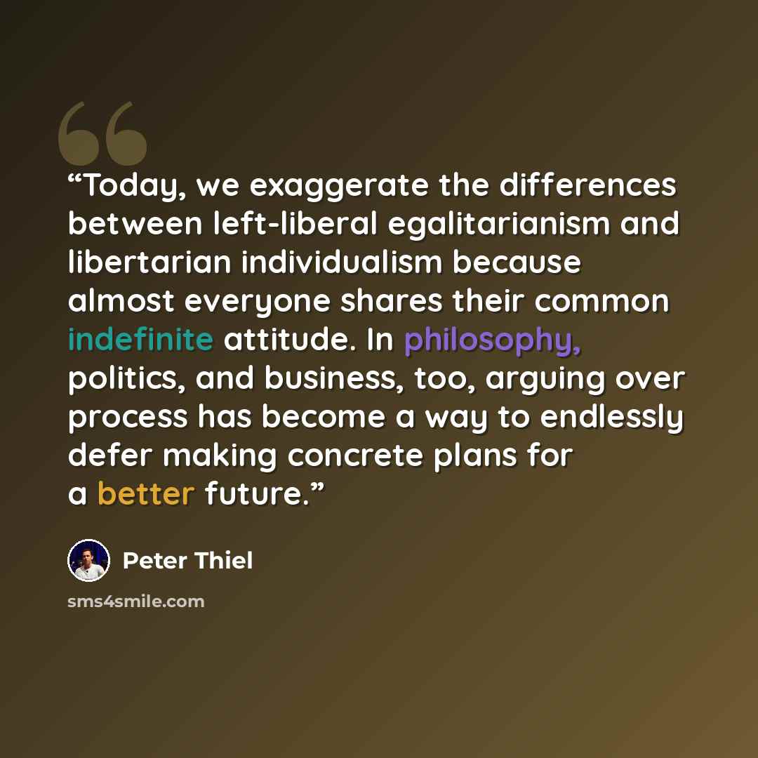 “Today, we exaggerate the differences between left-liberal egalitarianism and libertarian individualism because almost everyone shares their common indefinite attitude. In philosophy, politics, and business, too, arguing over process has become a way to endlessly defer making concrete plans for a…” quote by Peter Thiel