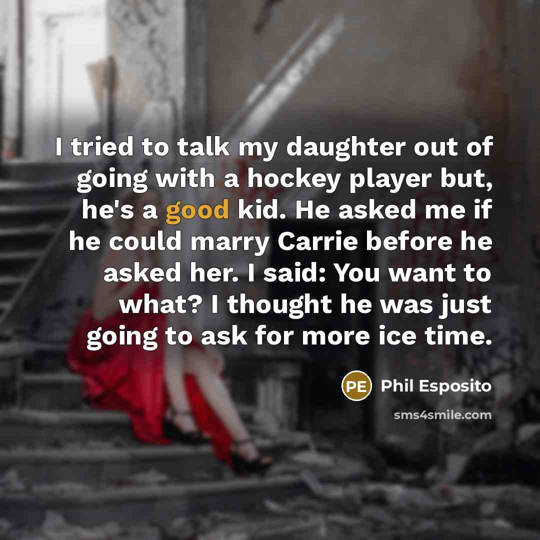 “I tried to talk my daughter out of going with a hockey player but, he's a good kid. He asked me if he could marry Carrie before he asked her. I said: You want to what? I thought he was just going to ask for more ice time.” quote by Phil Esposito