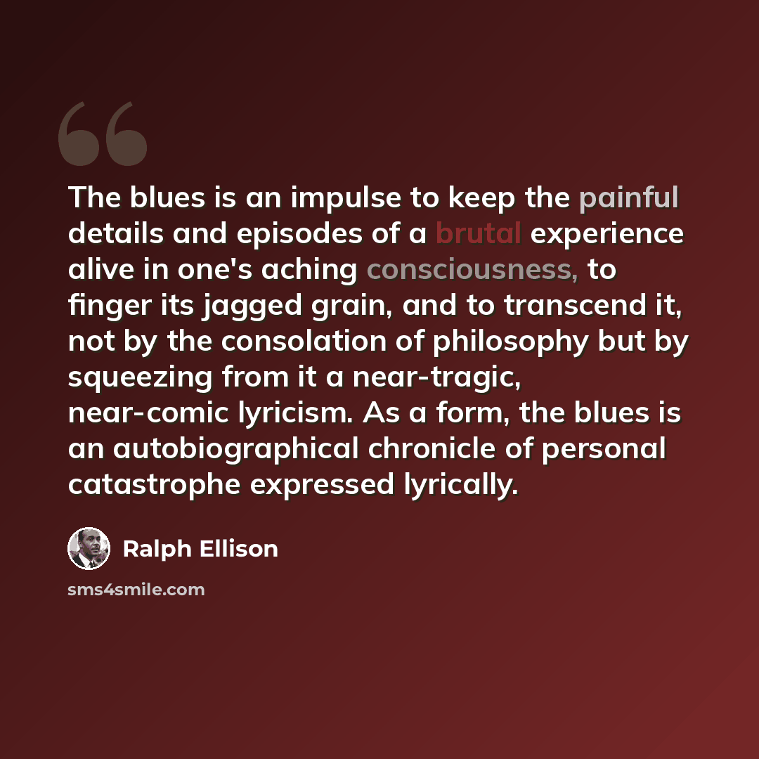 “The blues is an impulse to keep the painful details and episodes of a brutal experience alive in one's aching consciousness, to finger its jagged grain, and to transcend it, not by the consolation of philosophy but by squeezing from it a near-tragic, near-comic lyricism. As a form, the blues is an…” quote by Ralph Ellison