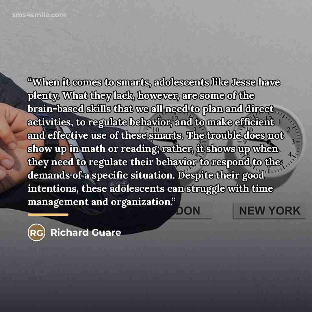 “When it comes to smarts, adolescents like Jesse have plenty. What they lack, however, are some of the brain-based skills that we all need to plan and direct activities, to regulate behavior, and to make efficient and effective use of these smarts. The trouble does not show up in math or reading…” quote by Richard Guare