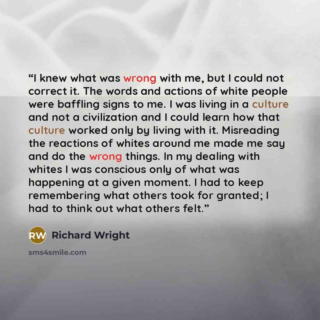 “I knew what was wrong with me, but I could not correct it. The words and actions of white people were baffling signs to me. I was living in a culture and not a civilization and I could learn how that culture worked only by living with it. Misreading the reactions of whites around me made me say…” quote by Richard Wright