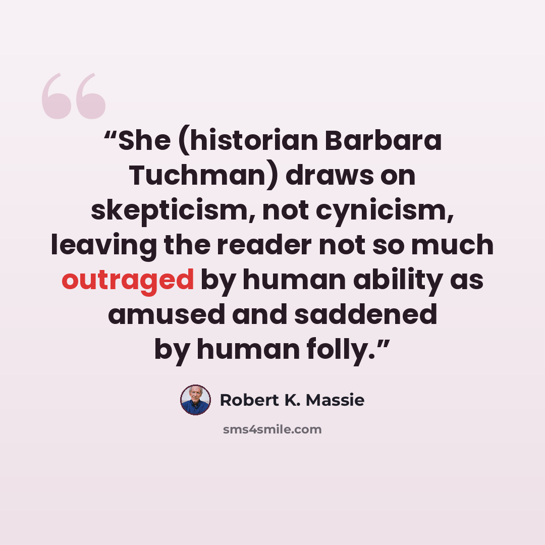“She (historian Barbara Tuchman) draws on skepticism, not cynicism, leaving the reader not so much outraged by human ability as amused and saddened by human folly.” quote by Robert K. Massie